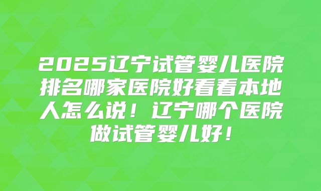 2025辽宁试管婴儿医院排名哪家医院好看看本地人怎么说!辽宁哪个医院做试管婴儿好!