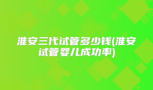 淮安三代试管多少钱(淮安试管婴儿成功率)