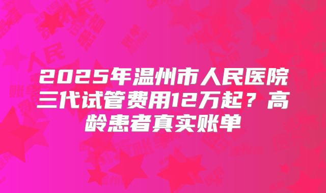 2025年温州市人民医院三代试管费用12万起？高龄患者真实账单