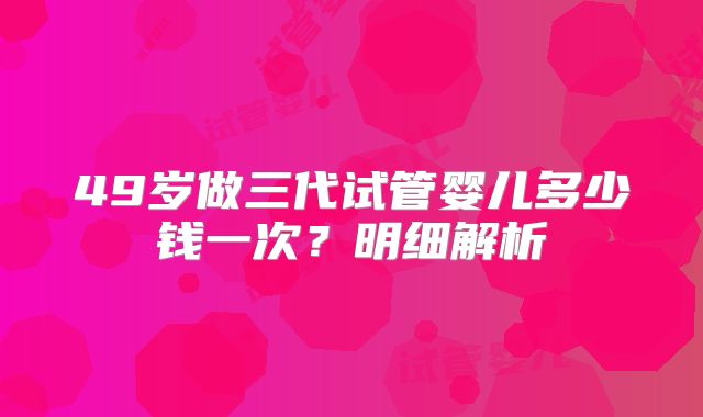 49岁做三代试管婴儿多少钱一次？明细解析