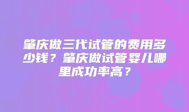 肇庆做三代试管的费用多少钱?肇庆做试管婴儿哪里成功率高?