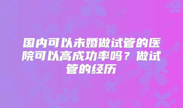 国内可以未婚做试管的医院可以高成功率吗？做试管的经历