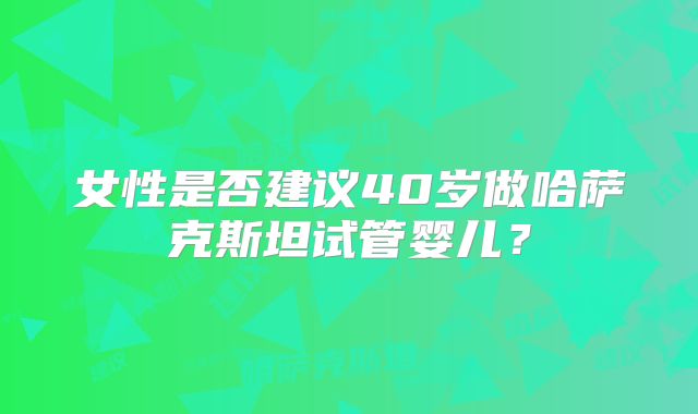 女性是否建议40岁做哈萨克斯坦试管婴儿？