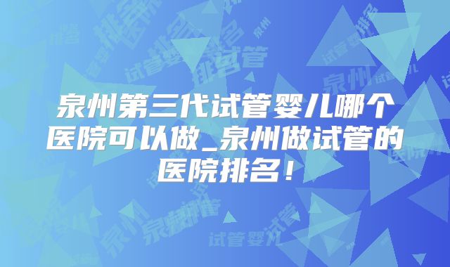 泉州第三代试管婴儿哪个医院可以做_泉州做试管的医院排名！