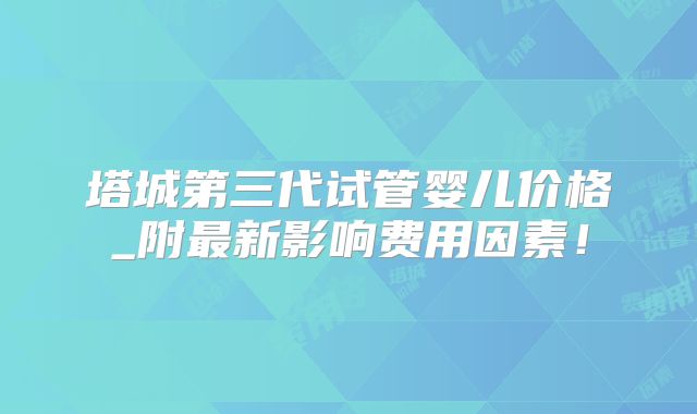 塔城第三代试管婴儿价格_附最新影响费用因素！