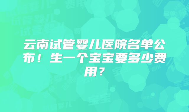 云南试管婴儿医院名单公布!生一个宝宝要多少费用?