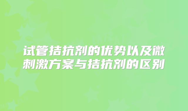 试管拮抗剂的优势以及微刺激方案与拮抗剂的区别