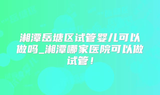 湘潭岳塘区试管婴儿可以做吗_湘潭哪家医院可以做试管！