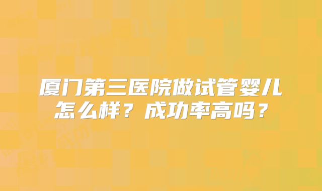厦门第三医院做试管婴儿怎么样?成功率高吗?