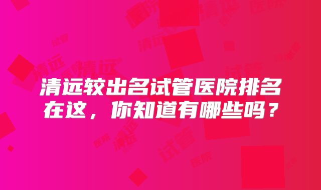清远较出名试管医院排名在这，你知道有哪些吗？