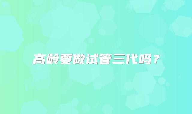 高龄要做试管三代吗？
