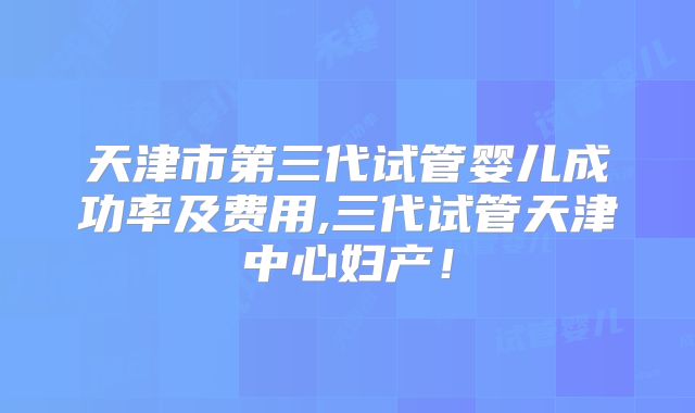 天津市第三代试管婴儿成功率及费用,三代试管天津中心妇产!