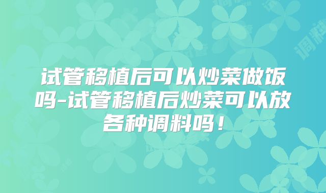 试管移植后可以炒菜做饭吗-试管移植后炒菜可以放各种调料吗!