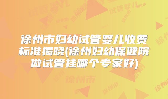 徐州市妇幼试管婴儿收费标准揭晓(徐州妇幼保健院做试管挂哪个专家好)