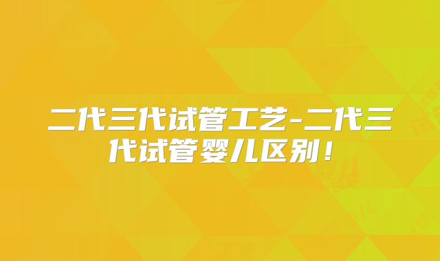 二代三代试管工艺-二代三代试管婴儿区别!