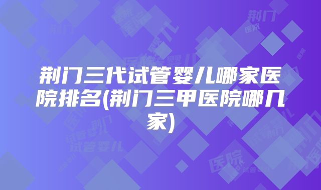 荆门三代试管婴儿哪家医院排名(荆门三甲医院哪几家)