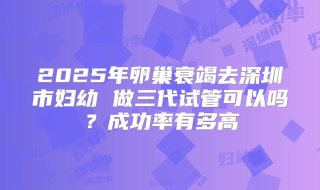 2025年卵巢衰竭去深圳市妇幼 做三代试管可以吗？成功率有多高