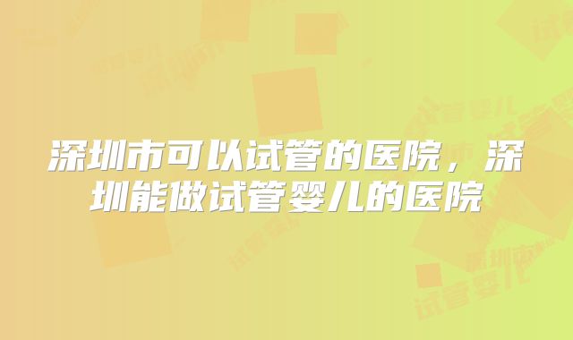 深圳市可以试管的医院,深圳能做试管婴儿的医院