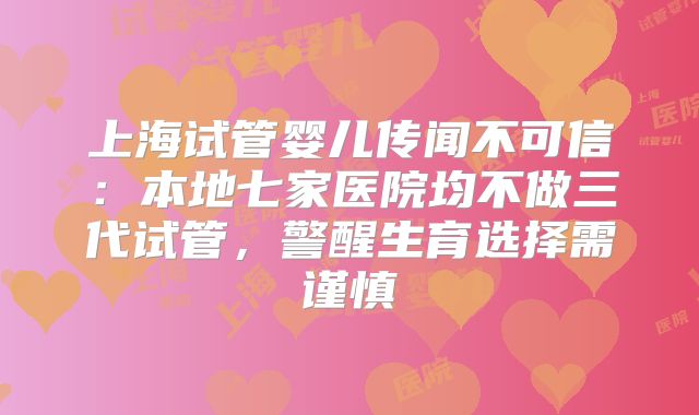上海试管婴儿传闻不可信:本地七家医院均不做三代试管,警醒生育选择需谨慎