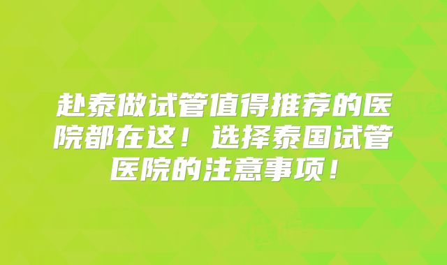 赴泰做试管值得推荐的医院都在这！选择泰国试管医院的注意事项！