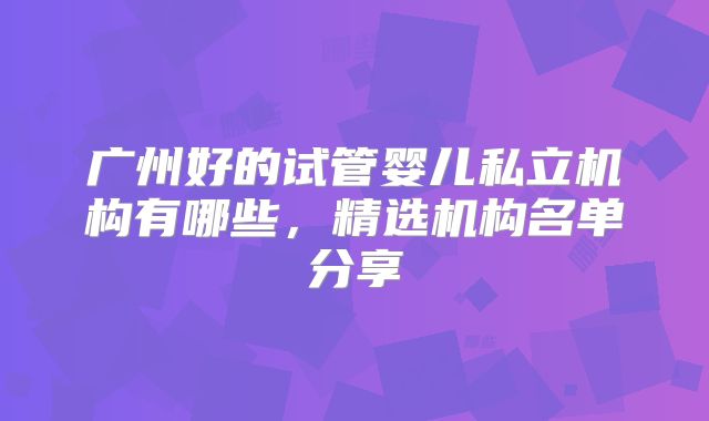 广州好的试管婴儿私立机构有哪些，精选机构名单分享