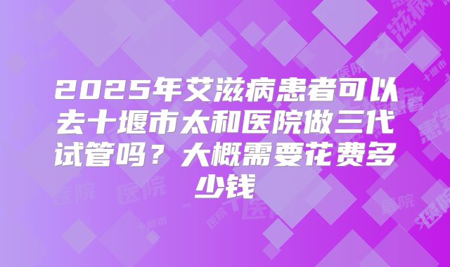2025年艾滋病患者可以去十堰市太和医院做三代试管吗？大概需要花费多少钱