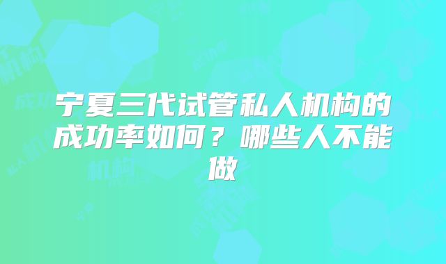 宁夏三代试管私人机构的成功率如何?哪些人不能做