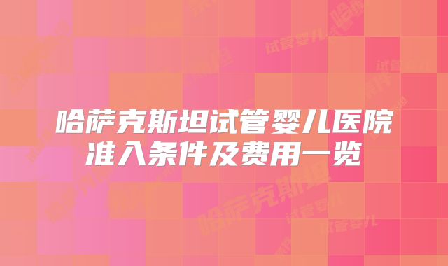 哈萨克斯坦试管婴儿医院准入条件及费用一览