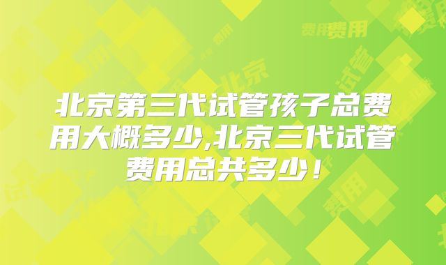 北京第三代试管孩子总费用大概多少,北京三代试管费用总共多少!