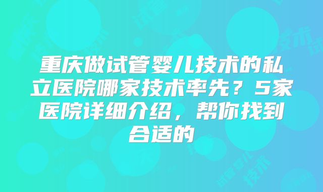 重庆做试管婴儿技术的私立医院哪家技术率先？5家医院详细介绍，帮你找到合适的