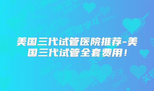 美国三代试管医院推荐-美国三代试管全套费用!