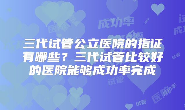 三代试管公立医院的指证有哪些？三代试管比较好的医院能够成功率完成