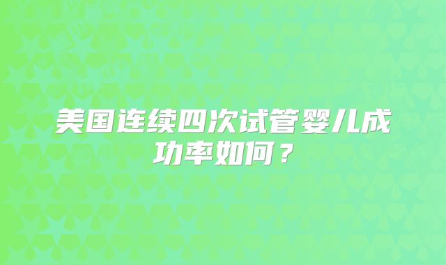 美国连续四次试管婴儿成功率如何?