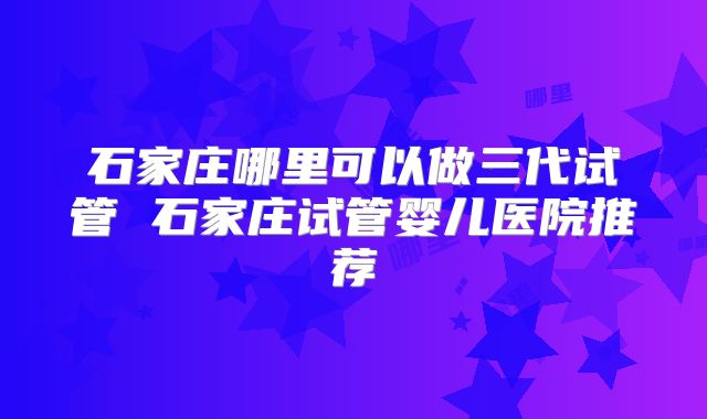 石家庄哪里可以做三代试管 石家庄试管婴儿医院推荐