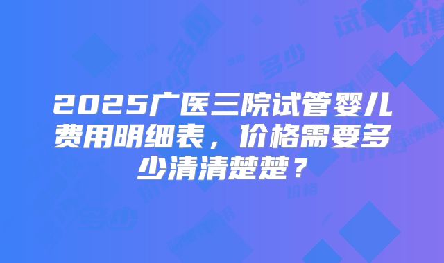 2025广医三院试管婴儿费用明细表，价格需要多少清清楚楚？
