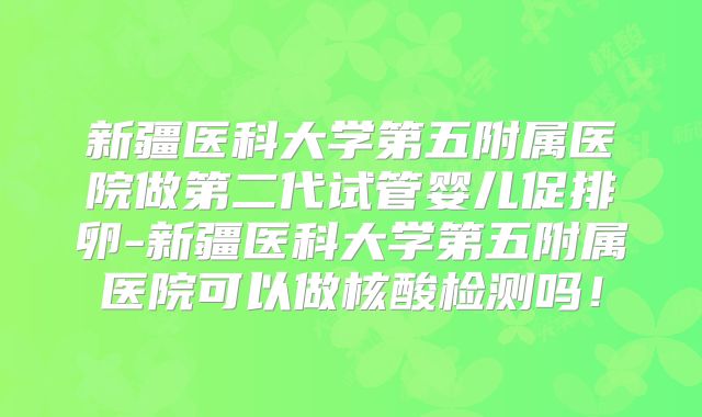 新疆医科大学第五附属医院做第二代试管婴儿促排卵-新疆医科大学第五附属医院可以做核酸检测吗!