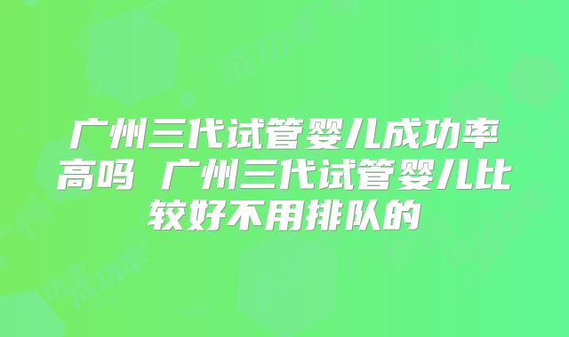 广州三代试管婴儿成功率高吗 广州三代试管婴儿比较好不用排队的