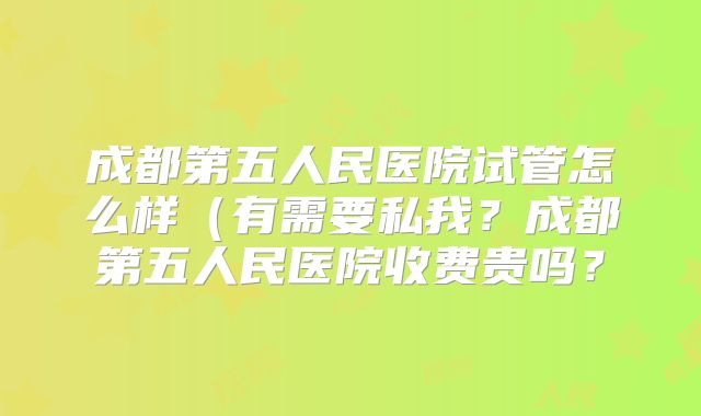 成都第五人民医院试管怎么样(有需要私我?成都第五人民医院收费贵吗?