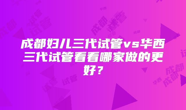成都妇儿三代试管vs华西三代试管看看哪家做的更好？