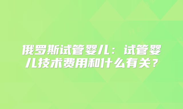 俄罗斯试管婴儿:试管婴儿技术费用和什么有关?