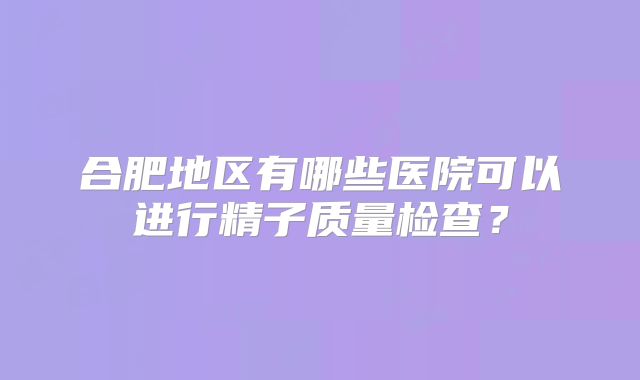 合肥地区有哪些医院可以进行精子质量检查?
