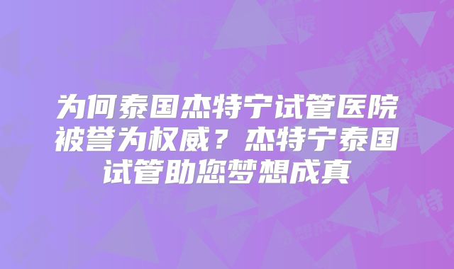 为何泰国杰特宁试管医院被誉为权威？杰特宁泰国试管助您梦想成真