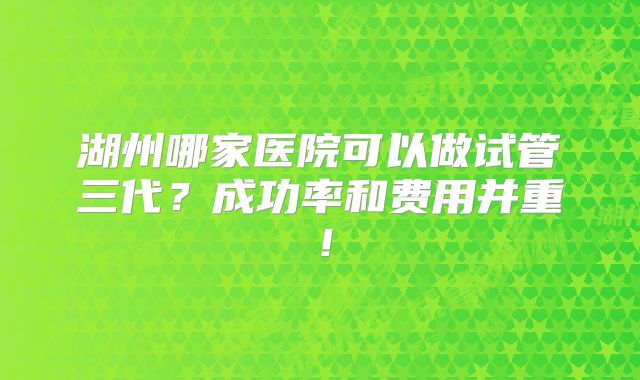 湖州哪家医院可以做试管三代？成功率和费用并重！