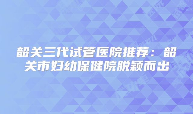 韶关三代试管医院推荐：韶关市妇幼保健院脱颖而出