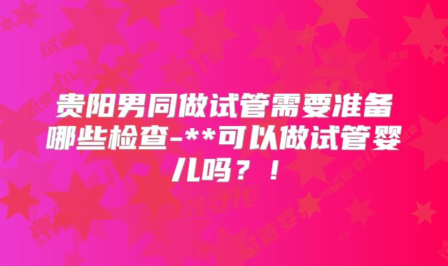 贵阳男同做试管需要准备哪些检查-**可以做试管婴儿吗？！