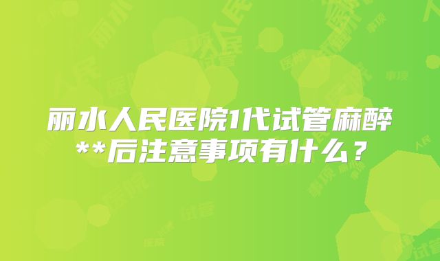 丽水人民医院1代试管麻醉**后注意事项有什么？