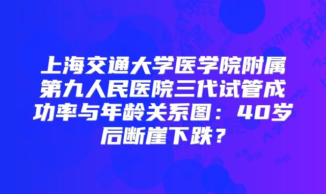 上海交通大学医学院附属第九人民医院三代试管成功率与年龄关系图:40岁后断崖下跌?