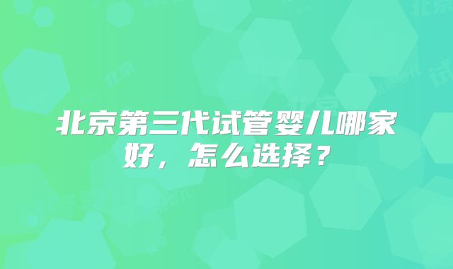 北京第三代试管婴儿哪家好,怎么选择?