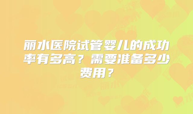 丽水医院试管婴儿的成功率有多高？需要准备多少费用？