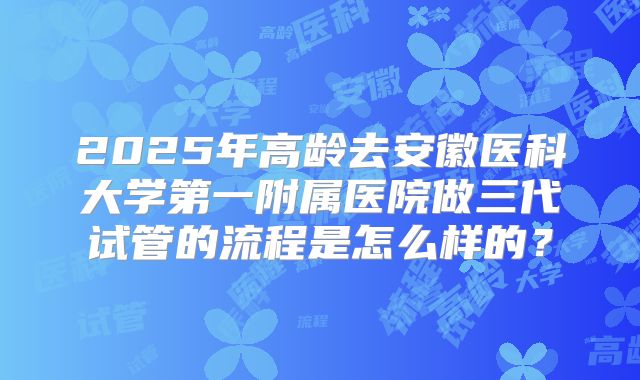 2025年高龄去安徽医科大学第一附属医院做三代试管的流程是怎么样的？